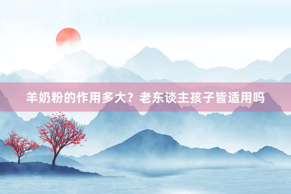 羊奶粉的作用多大？老东谈主孩子皆适用吗
