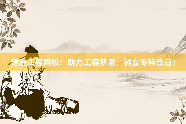 建造工程网校：助力工程梦思，树立专科改日！
